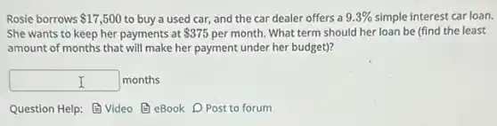 Rosie borrows 17,500 to buy a used car and the car dealer offers a 9.3% simple interest car loan.
She wants to keep her payments at 375 per month. What term should her loan be (find the least
amount of months that will make her payment under her budget)?
square months