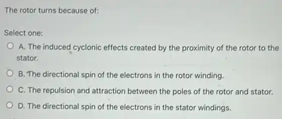 The rotor turns because of:
Select one:
A. The induced cyclonic effects created by the proximity of the rotor to the
stator.
B. The directional spin of the electrons in the rotor winding.
C. The repulsion and attraction between the poles of the rotor and stator.
D. The directional spin of the electrons in the stator windings.