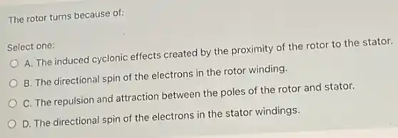 The rotor turns because of:
Select one:
A. The induced cyclonic effects created by the proximity of the rotor to the stator.
B. The directional spin of the electrons in the rotor winding.
C. The repulsion and attraction between the poles of the rotor and stator.
D. The directional spin of the electrons in the stator windings.