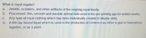 What is royal regalia?
a. Jewels, scepters , and other artifacts of the reigning royal family.
b. Processed thin smooth and durable animal hide used in the pre-printing age for written works.
c. Any type of royal clothing which has been individually created to display deity.
d. A thin lay based liquid which is used in the production of ceramics as either a glue to hold pieces
together, or as a paint.
