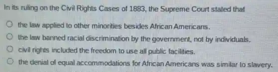 In its ruling on the Civil Rights Cases of 1883, the Supreme Court stated that
the law applied to other minorities besides African Americans.
the law banned racial discrimination by the government,not by individuals.
civil rights included the freedom to use all public facilities.
the denial of equal accommodations for African Americans was similar to slavery.