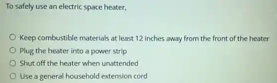 To safely use an electric space heater,
Keep combustible materials at least 12 inches away from the front of the heater
Plug the heater into a power strip
Shut off the heater when unattended
Use a general household extension cord