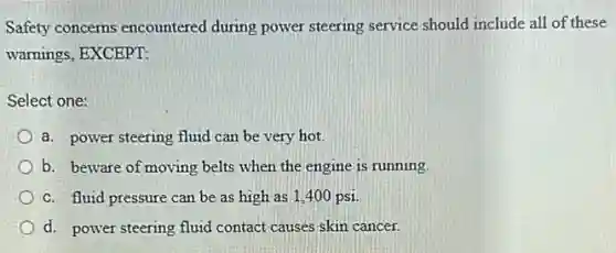 Safety concerns encountered during power steering service should include all of these
warnings, EXCEPT:
Select one:
a. power steering fluid can be very hot.
b. beware of moving belts when the engine is running
c. fluid pressure can be as high as 1,400 psi
d. power steering fluid contact causes skin cancer.