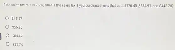If the sales tax rate is 7.2%  what is the sales taxif you purchase items that cost 176.45, 254.91 and 342.75
 45.57
 56.26
 54.47
 55.74