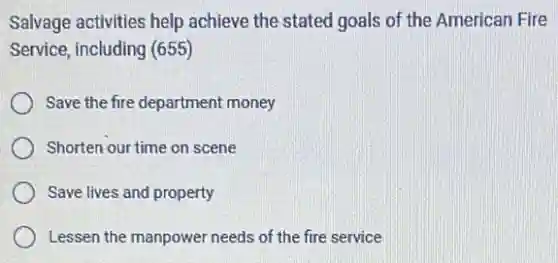 Salvage activities help achieve the stated goals of the American Fire
Service, including (655)
Save the fire department money
Shorten our time on scene
Save lives and property
Lessen the manpower needs of the fire service