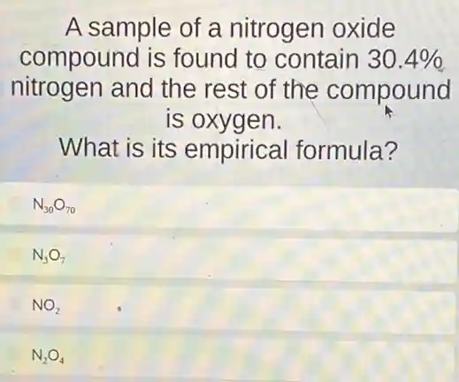 A sample of a nitrogen oxide
compound is found to contain 30.4% 
nitrogen and the rest of the compound
is oxygen.
What is its empirical formula?
N_(30)O_(70)
N_(3)O_(7)
NO_(2)
N_(2)O_(4)