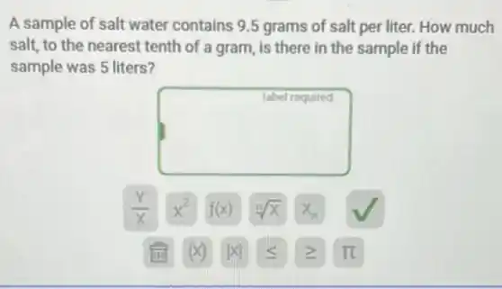 A sample of salt water contains 9.5 grams of salt per liter. How much
salt, to the nearest tenth of a gram,is there in the sample if the
sample was 5 liters?
square