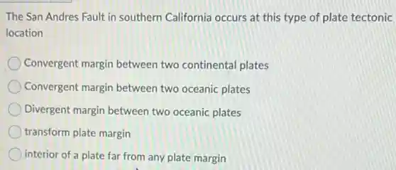 The San Andres Fault in southern California occurs at this type of plate tectonic
location
Convergent margin between two continental plates
Convergent margin between two oceanic plates
Divergent margin between two oceanic plates
transform plate margin
interior of a plate far from any plate margin