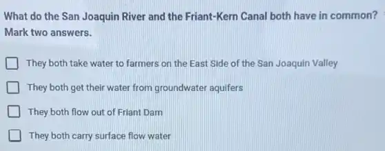 What do the San Joaquin River and the Friant-Kern Canal both have in common?
Mark two answers.
They both take water to farmers on the East Side of the San Joaquin Valley
They both get their water from groundwater aquifers
They both flow out of Friant Dam
They both carry surface flow water