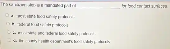 The sanitizing step is a mandated part of __ for food contact surfaces.
a. most state food safety protocols
b. federal food safety protocols
c. most state and federal food safety protocols
d. the county health department's food safety protocols