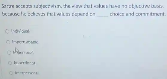Sartre accepts subjectivism, the view that values have no objective basis,
because he believes that values depend on __ choice and commitment.
Individual.
Imperturbable
Impersonal.
Impertinent.
Interpersonal.