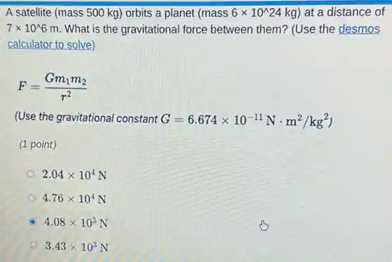 A satellite (mass 500 kg) orbits a planet (mass6times 10^wedge 24kg) at a distance of
7times 10^wedge 6m What is the gravitational force between them?(Use the desmos
calculator to solve)
F=(Gm_(1)m_(2))/(r^2)
(Use the gravitational constant G=6.674times 10^-11Ncdot m^2/kg^2)
(1 point)
2.04times 10^4N
4.76times 10^4N
4.08times 10^3N
3.43times 10^3N