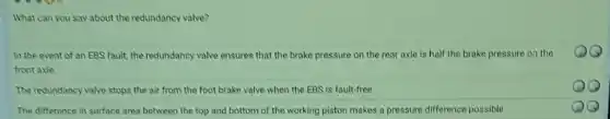 What can you say about the redundancy valve?
In the event of an EBS fault, the redundancy valve ensures that the brake pressure on the rear axle is half the brake pressure on the
front axle.
The redundancy valve stops the air from the foot brake valve when the EBS is fault-free.
The difference in surface area between the top and bottom of the working piston makes a pressure difference possible.