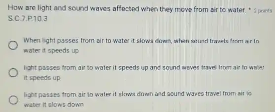 S.C.7.P.10.3
When light passes from air to water it slows down, when sound travels from air to
water it speeds up
light passes from air to water it speeds up and sound waves travel from air to water
it speeds up
light passes from air to water it slows down and sound waves travel from air to
water it slows down
How are light and sound waves affected when they move from air to water. 2 points