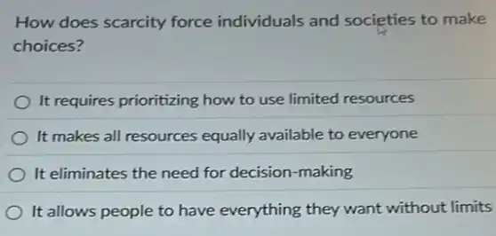 How does scarcity force individuals and societies to make
choices?
It requires prioritizing how to use limited resources
It makes all resources equally available to everyone
It eliminates the need for decision-making
It allows people to have everything they want without limits
