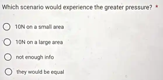 Which scenario would experience the greater pressure?
10N on a small area
10N on a large area
not enough info
they would be equal