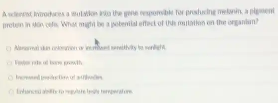 A scientist introduces a mutation into the gene responsible for producing melanin, a pigment
protein in skin cells What might be a potential effect of this mutation on the organism?
Abnormal skin coloration or increased sensitivity to sunlight
Faster rate of bone growth
Increased production of antibodies
Enhanced ability to regulate body temperature