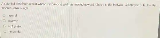 A scientist observes a fault where the hanging wall has moved upward relative to the footwall . Which type of fault is the
scientist observing?
normal
reverse
strike-slip
horizontal
