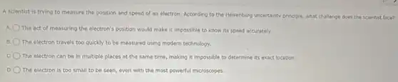 A scientist is trying to measure the position and speed of an electron. According to the Heisenberg uncertainty principle, what challenge does the scientist face?
A. The act of measuring the electron's position would make it impossible to know its speed accurately.
B. The electron travels too quickly to be measured using modern technology.
C The electron can be in multiple places at the same time, making it impossible to determine its exact location.
The electron is too small to be seen even with the most powerful microscopes.