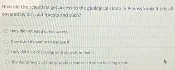 How did the scientists get access to the geological strata in Pennsylvania if is is all
covered by dirt and forests and such?
they did not need direct access
they used dynamite to expose it
they did a lot of digging with shovels to find it
the department of transportation exposed it when building roads