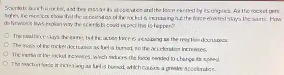 Scientists launch a rocket and they monitor its acceleration and the force exerted by its engines As the rocket gets
higher, the monitors show that the acceleration of the rocket is increasing but the force exerted stays the same. How
do Newton's laws explain why the scientists could expect this to happen?
The total force stays the same, but the action force is increasing as the reaction decreases.
The mass of the rocket decreases as fuel is burned, so the acceleration increases.
The inertia of the rocket increases, which reduces the force needed to change its speed.
The reaction force is increasing as fuel is burned, which causes a greater acceleration.