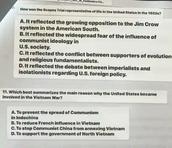 How was the Scopes Trial representative of life in the United States in the 1920s?
A.It reflected the growing opposition to the Jim Grow
system in the American South.
B.It reflected the widespread fear of the influence of
communist ideology in
U.S.society.
C.It reflected the conflict between supporters of evolution
and religious fundamenta lists.
D.It reflected the debate between imperialists and
isol ationists regarding U .S.foreign policy.
11. Which best summarizes the main reason why the United States became
involved in the Vietnam War?
A. To prevent the spread of Communism
in Indochina
B. To reduce French influence in Vietnam
C.To stop Communist China from annexing Vietnam
D. To support the government of North Vietnam