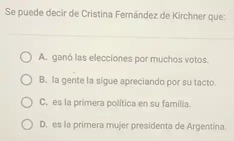 Se puede decir de Cristina Fernández de Kirchner que:
A. ganó las elecciones por muchos votos.
B. la gente la sigue apreciando por su tacto.
C. es la primera politica en su familia.
D. es la primera mujer presidenta de Argentina.