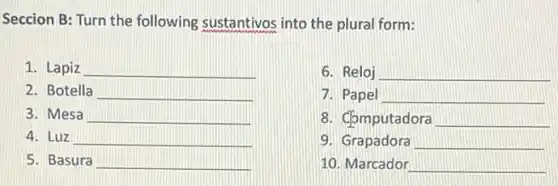 Seccion B: Turn the following sustantivos into the plural form:
1. Lapiz __
6. Reloj __
2. Botella __
7. Papel __
3. Mesa __
8. Computadora __
4. Luz __
9. Grapadora __
5. Basura __
10. Marcador __