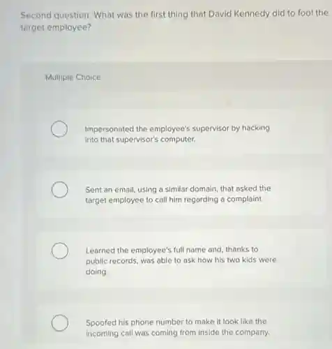 Second question: What was the first thing that David Kennedy did to fool the
target employee?
Multiple Choice
Impersonated the employee's supervisor by hacking
into that supervisor's computer.
Sent an email, using a similar domain, that asked the
target employee to call him regarding a complaint.
Learned the employee's full name and, thanks to
public records, was able to ask how his two kids were
doing.
Spoofed his phone number to make it look like the
incoming call was coming from inside the company.