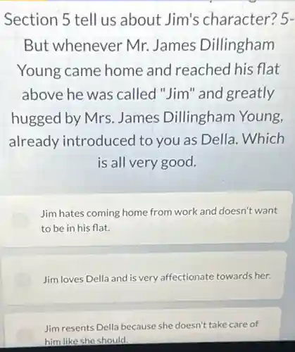 Section 5 tell us about Jim's character? 5-
But whenever Mr.James Dillingham
Young came home and reached his flat
above he was called "Jim" and greatly
hugged by Mrs James Dillingham Young,
already introduced to you as Della. Which
is all very good.
Jim hates coming home from work and doesn't want
to be in his flat.
Jim loves Della and is very affectionate towards her.
Jim resents Della because she doesn't take care of
him like she should.