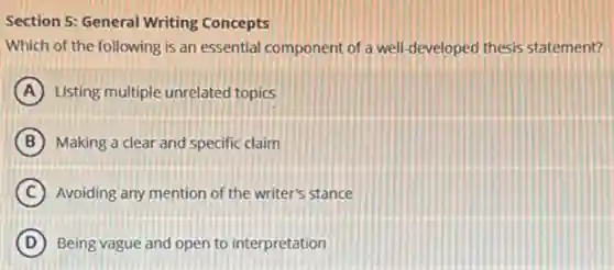 Section S: General Writing Concepts
Which of the following is an essential component of a well-developed thesis statement?
A Listing multiple unrelated topics
B Making a clear and specific claim
C Avoiding any mention of the writer's stance
D Being vague and open to interpretation