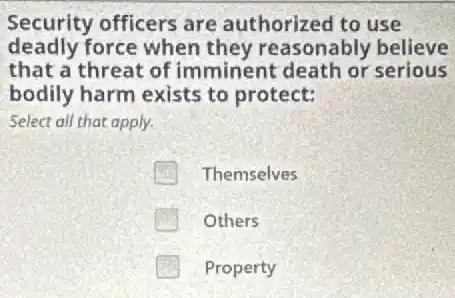 Security officers are authorized to use
deadly force when they reasonably believe
that a threat of imminent death or serious
bodily harm exists to protect:
Select all that apply.
Themselves
Others
Property