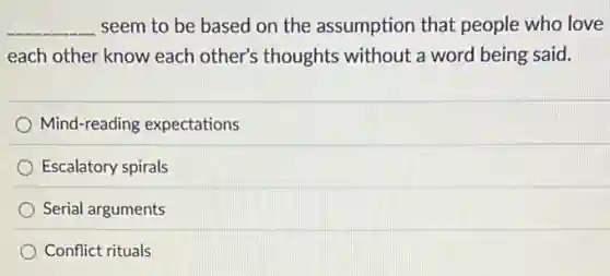 __ seem to be based on the assumption that people who love
each other know each other's thoughts without a word being said.
Mind-reading expectations
Escalatory spirals
Serial arguments
Conflict rituals