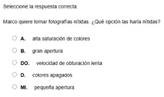 Seleccione la respuesta correcta
Marco quiere tomar fotografias nitidas. ¿Qué opción las haría nitidas?
A. alta saturación de colores
B. gran apertura
DO. velocidad de obturación lenta
D. colores apagados
Mi. pequeña apertura