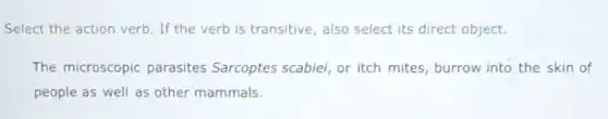 Select the action verb . If the verb is transitive, also select its direct object.
The microscopic parasites Sarcoptes scabiei, or itch mites burrow into the skin of
people as well as other mammals.