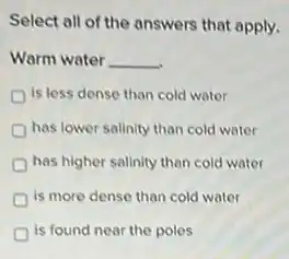 Select all of the answers that apply.
Warm water __
is less dense than cold water
has lower salinity than cold water
has higher salinity than cold water
is more dense than cold water
is found near the poles