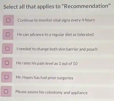 Select all that applies to "Recommenda tion'll
Continue to monitor vital signs every 4 hours
He can advance to a regular diet as tolerated
I needed to change both skin barrier and pouch
He rates his pain level as 1 out of 10
Mr. Hayes has had prior surgeries
D
Please assess his colostomy and appliance