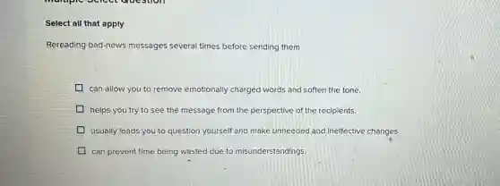 Select all that apply
Rereading bad-news messages several times before sending them
can allow you to remove emotionally charged words and soften the tone.
helps you try to see the message from the perspective of the recipients.
usually leads you to question yourself and make unneeded and ineffective changes.
can prevent time being wasted due to misunderstandings.