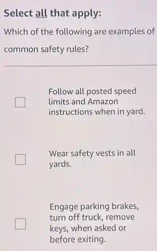 Select all that apply:
Which of the following are examples of
common safety rules?
Follow all posted speed
limits and Amazon
instructions when in yard.
Wear safety vests in all
yards.
Engage parking brakes,
turn off truck remove