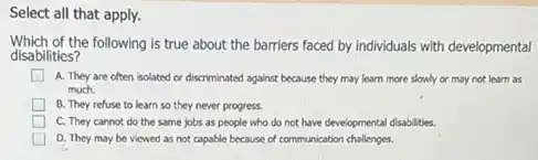 Select all that apply.
Which of the following is true about the barriers faced by individuals with developmental
disabilities?
A. They are often isolated or discriminated against because they may learn more slowly or may not learn as
much.
B. They refuse to learn so they never progress.
C. They cannot do the same jobs as people who do not have developmental disabilities.
D. They may be viewed as not capable because of communication challenges.