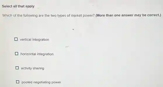 Select all that apply
Which of the following are the two types of market power? (More than one answer may be correct.)
vertical integration
horizontal integration
activity sharing
pooled negotiating power