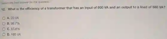 Select the best answer for the question.
12. What is the efficiency of a transformer that has an input of 600 VA and an output to a load of 580 VA?
A. 20 VA
B 96.7%
) C. 83.8%
D. 180 VA