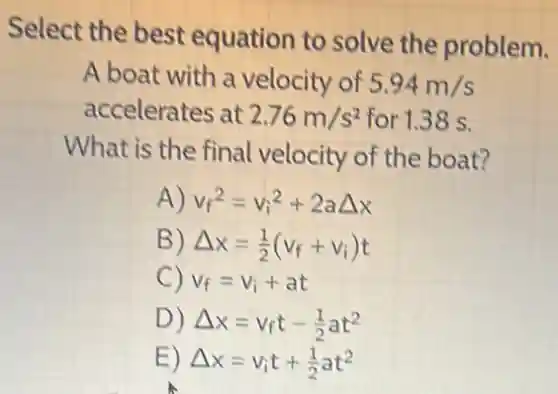 Select the best equation to solve the problem.
A boat with a velocity of 5.94m/s
accelerates at 2.76m/s^2 for 1.38 s.
What is the final velocity of the boat?
A) v_(f)^2=v_(i)^2+2aDelta x
B) Delta x=(1)/(2)(v_(f)+v_(i))t
C) v_(f)=v_(i)+at
D) Delta x=v_(f)t-(1)/(2)at^2
E) Delta x=v_(i)t+(1)/(2)at^2