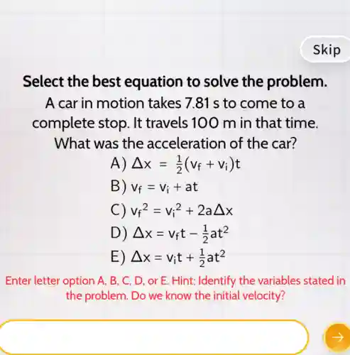 Select the best equation to solve the problem.
A car in motion takes 7.81 s to come to a
complete stop . It travels 100 m in that time.
What was the acceleration of the car?
A) Delta x=(1)/(2)(v_(f)+v_(i))t
B) v_(f)=v_(i)+at
C) v_(f)^2=v_(i)^2+2aDelta x
D) Delta x=v_(f)t-(1)/(2)at^2
E) Delta x=v_(i)t+(1)/(2)at^2
Enter letter option A . B. C, D, or E. Hint: Identify the variables stated in
the problem. Do we know the initial velocity?