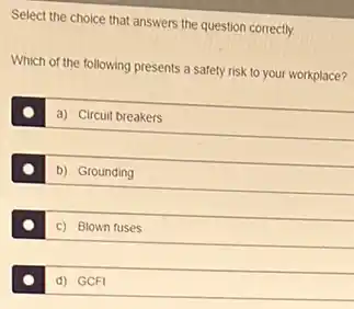 Select the choice that answers the question correctly.
Which of the following presents a safety risk to your workplace?
a) Circuit breakers
b) Grounding
c) Blown fuses
d) GCFI