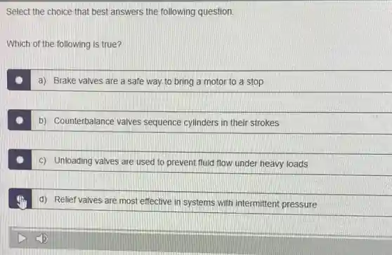 Select the choice that best answers the following question.
Which of the following is true?
a) Brake valves are a safe way to bring a motor to a stop
b) Counterbalance valves sequence cylinders in their strokes
c) Unloading valves are used to prevent fluid flow under heavy loads
d) Relief valves are most effective in systems with intermittent pressure
