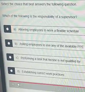 Select the choice that best answers the following question
Which of the following is the responsibility of a supervisor?
a) Allowing employees to work a flexible schedule
b) Asking employees to use any of the available PPE
c) Performing a task that he/she is not qualified for
d) Establishing correct work practices
11