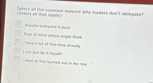 Select all the common reasons why leaders don't delegate?
(Select all that apply)
Assume everyone is busy
Fear of what others might think
I have a lot of free time already
I can just do it myself
I want to feel burned out in my role