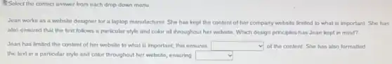 Select the correct answer from each drop-down menu.
Jean works as a website designer for a laptop manufacturer. She has kept the content of her company website limited to what is important.She has
also ensured that the text follows a particular style and color all throughout her website. Which design principles has Jean kept in mind?
Jean has limited the content of her website to what is important,this ensures square  of the content. She has also formatted
the text in a particular style and color throughout her website, ensuring square
