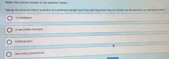 Select the correct answer to the question below.
Taking the time to inform a patient of a potential danger and then advising them how this threat can be averted is an example of what?
Surveillance
A teachable moment
Enforcement
Secondary prevention